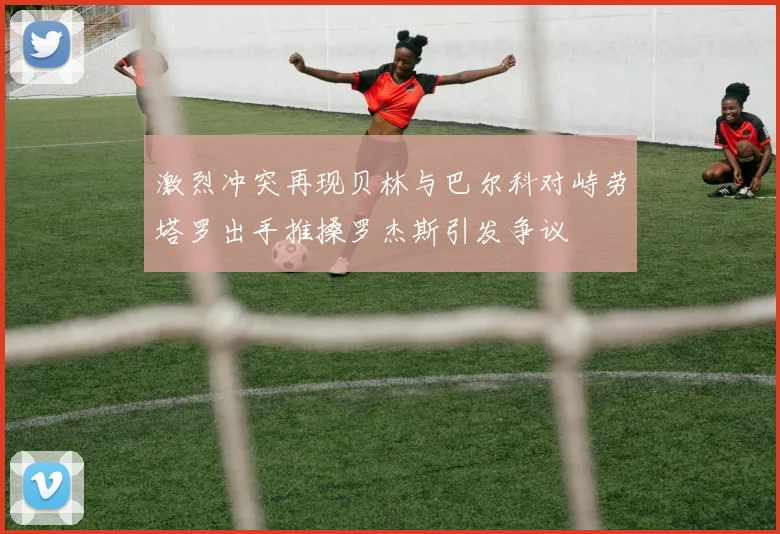 激烈冲突再现贝林与巴尔科对峙劳塔罗出手推搡罗杰斯引发争议